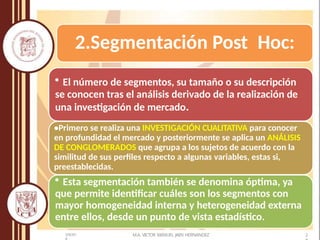 2.Segmentación Post Hoc:
• El número de segmentos, su tamaño o su descripción
se conocen tras el análisis derivado de la realización de
una investigación de mercado.
•Primero se realiza una INVESTIGACIÓN CUALITATIVA para conocer
en profundidad el mercado y posteriormente se aplica un ANÁLISIS
DE CONGLOMERADOS que agrupa a los sujetos de acuerdo con la
similitud de sus perfiles respecto a algunas variables, estas si,
preestablecidas.
• Esta segmentación también se denomina óptima, ya
que permite identificar cuáles son los segmentos con
mayor homogeneidad interna y heterogeneidad externa
entre ellos, desde un punto de vista estadístico.
M.A. VICTOR MANUEL JAEN HERNANDEZ 2
5/9/201
 
