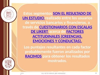 Estos segmentos SON EL RESULTADO DE
UN ESTUDIO realizado entre los usuarios
de servicios bancarios y financieros, a
través de CUESTIONARIOS CON ESCALAS
DE LIKERT acerca de FACTORES
ACTITUDINALES (CREENCIAS,
EMOCIONES Y CONDUCTAS).
Los puntajes resultantes en cada factor
probablemente fueron analizados por
RACIMOS para obtener los resultados
mostrados.
M.A. VICTOR MANUEL JAEN HERNANDEZ 68
5/9/201
 