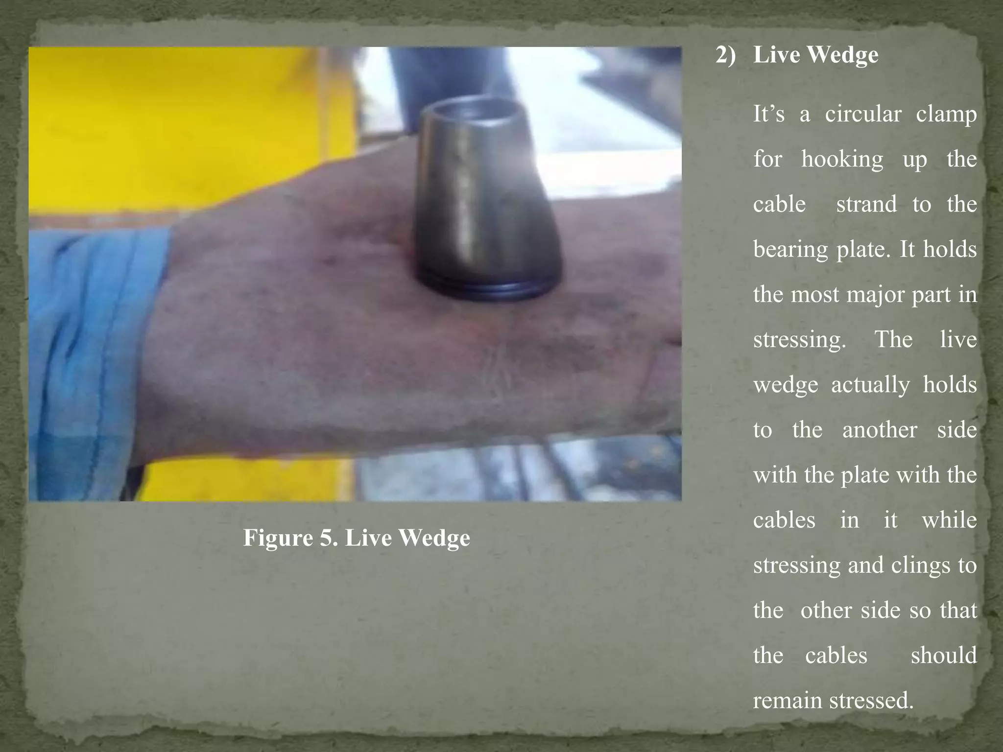 2) Live Wedge
It’s a circular clamp
for hooking up the
cable strand to the
bearing plate. It holds
the most major part in
stressing. The live
wedge actually holds
to the another side
with the plate with the
cables in it while
stressing and clings to
the other side so that
the cables should
remain stressed.
Figure 5. Live Wedge
 