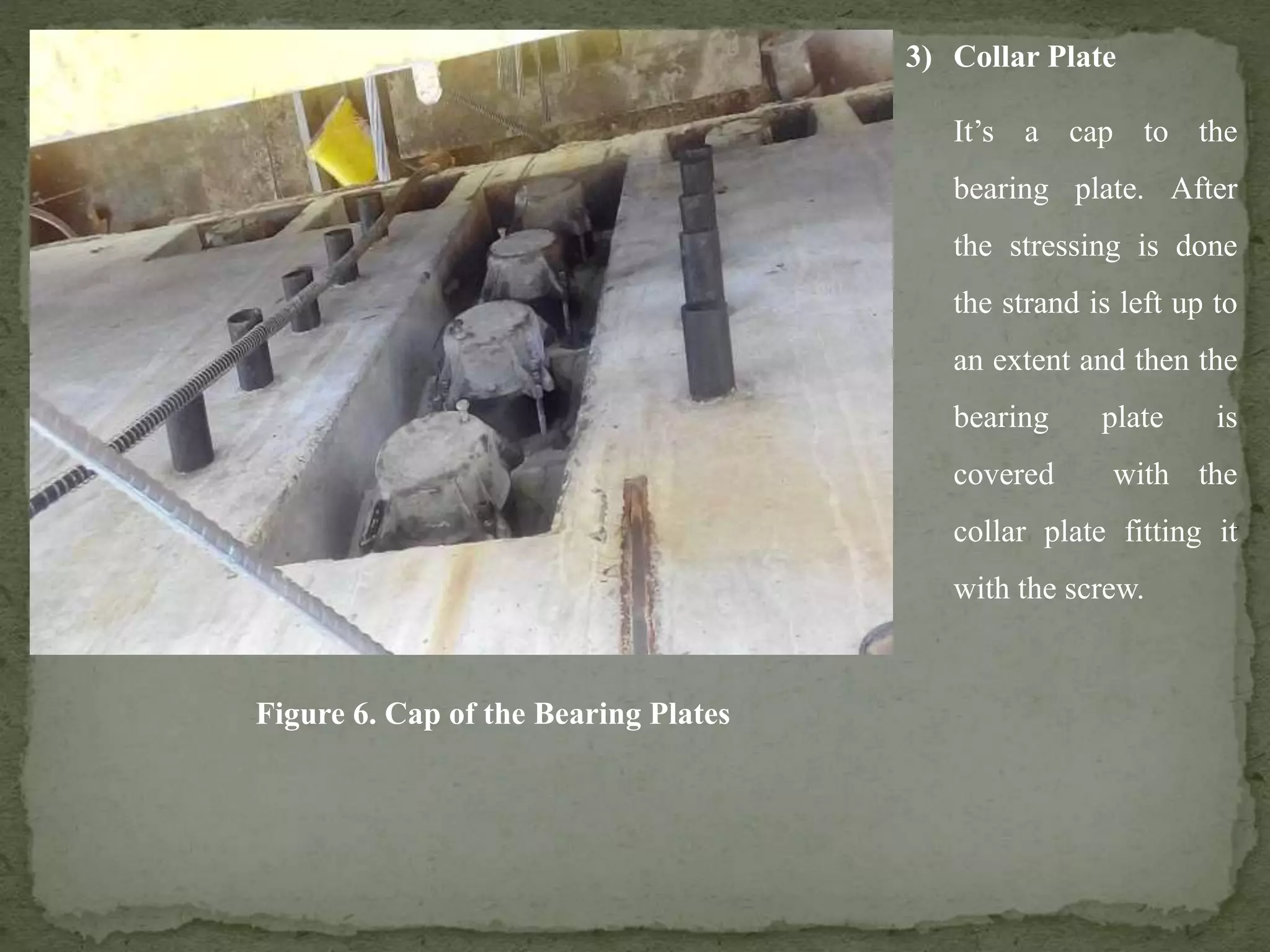 3) Collar Plate
It’s a cap to the
bearing plate. After
the stressing is done
the strand is left up to
an extent and then the
bearing plate is
covered with the
collar plate fitting it
with the screw.
Figure 6. Cap of the Bearing Plates
 