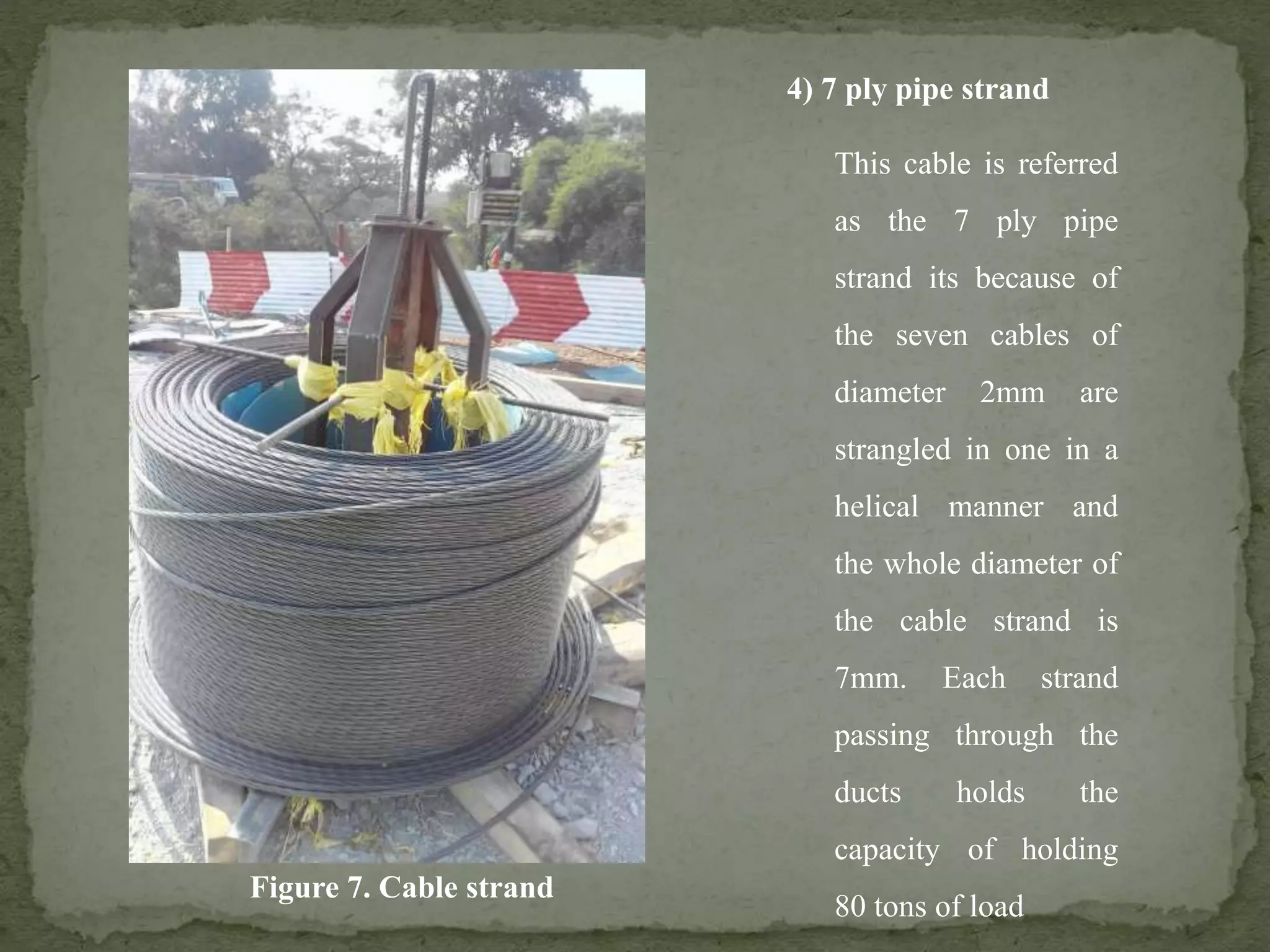 4) 7 ply pipe strand
This cable is referred
as the 7 ply pipe
strand its because of
the seven cables of
diameter 2mm are
strangled in one in a
helical manner and
the whole diameter of
the cable strand is
7mm. Each strand
passing through the
ducts holds the
capacity of holding
80 tons of load
Figure 7. Cable strand
 