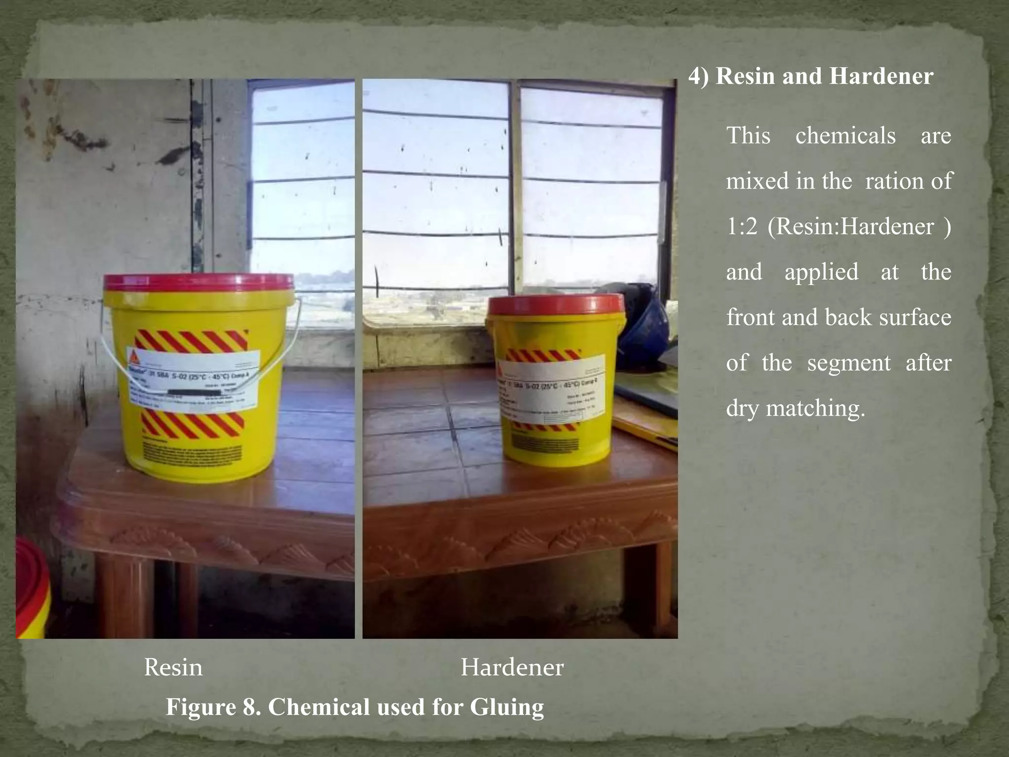 4) Resin and Hardener
This chemicals are
mixed in the ration of
1:2 (Resin:Hardener )
and applied at the
front and back surface
of the segment after
dry matching.
Figure 8. Chemical used for Gluing
Resin Hardener
 