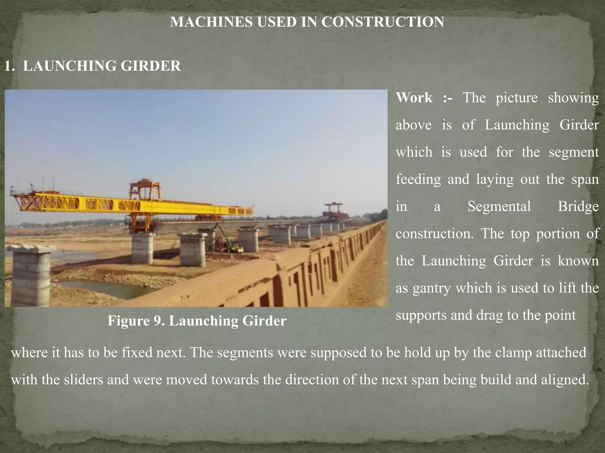 MACHINES USED IN CONSTRUCTION
Figure 9. Launching Girder
Work :- The picture showing
above is of Launching Girder
which is used for the segment
feeding and laying out the span
in a Segmental Bridge
construction. The top portion of
the Launching Girder is known
as gantry which is used to lift the
supports and drag to the point
where it has to be fixed next. The segments were supposed to be hold up by the clamp attached
with the sliders and were moved towards the direction of the next span being build and aligned.
1. LAUNCHING GIRDER
 