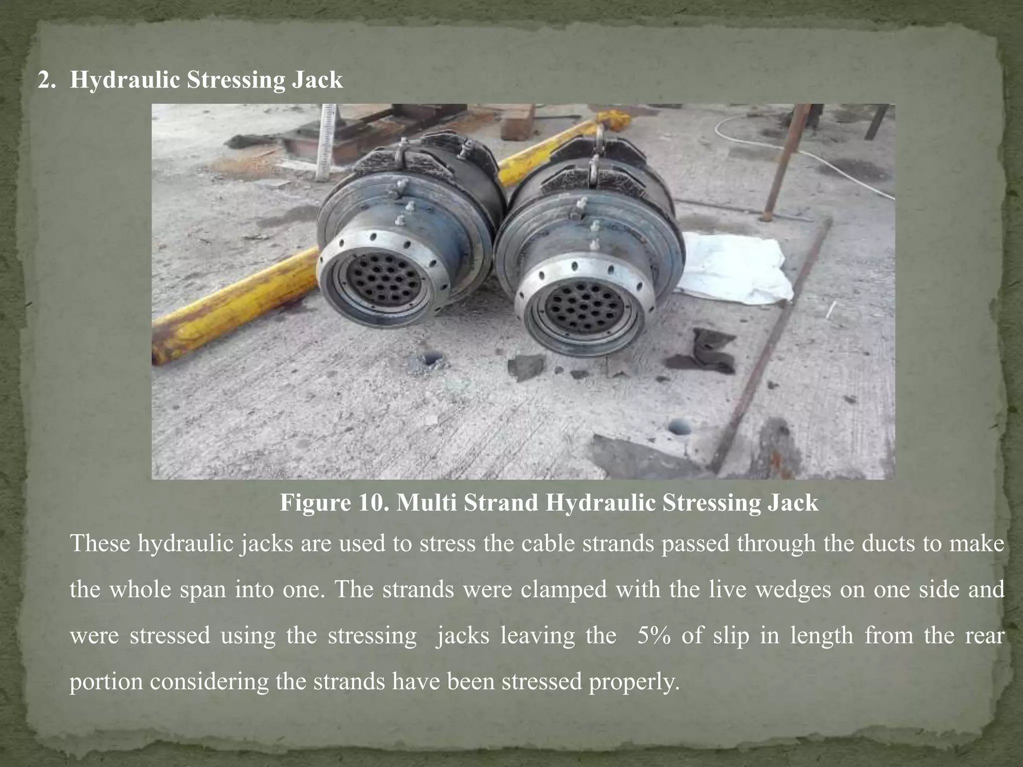 Figure 10. Multi Strand Hydraulic Stressing Jack
These hydraulic jacks are used to stress the cable strands passed through the ducts to make
the whole span into one. The strands were clamped with the live wedges on one side and
were stressed using the stressing jacks leaving the 5% of slip in length from the rear
portion considering the strands have been stressed properly.
2. Hydraulic Stressing Jack
 