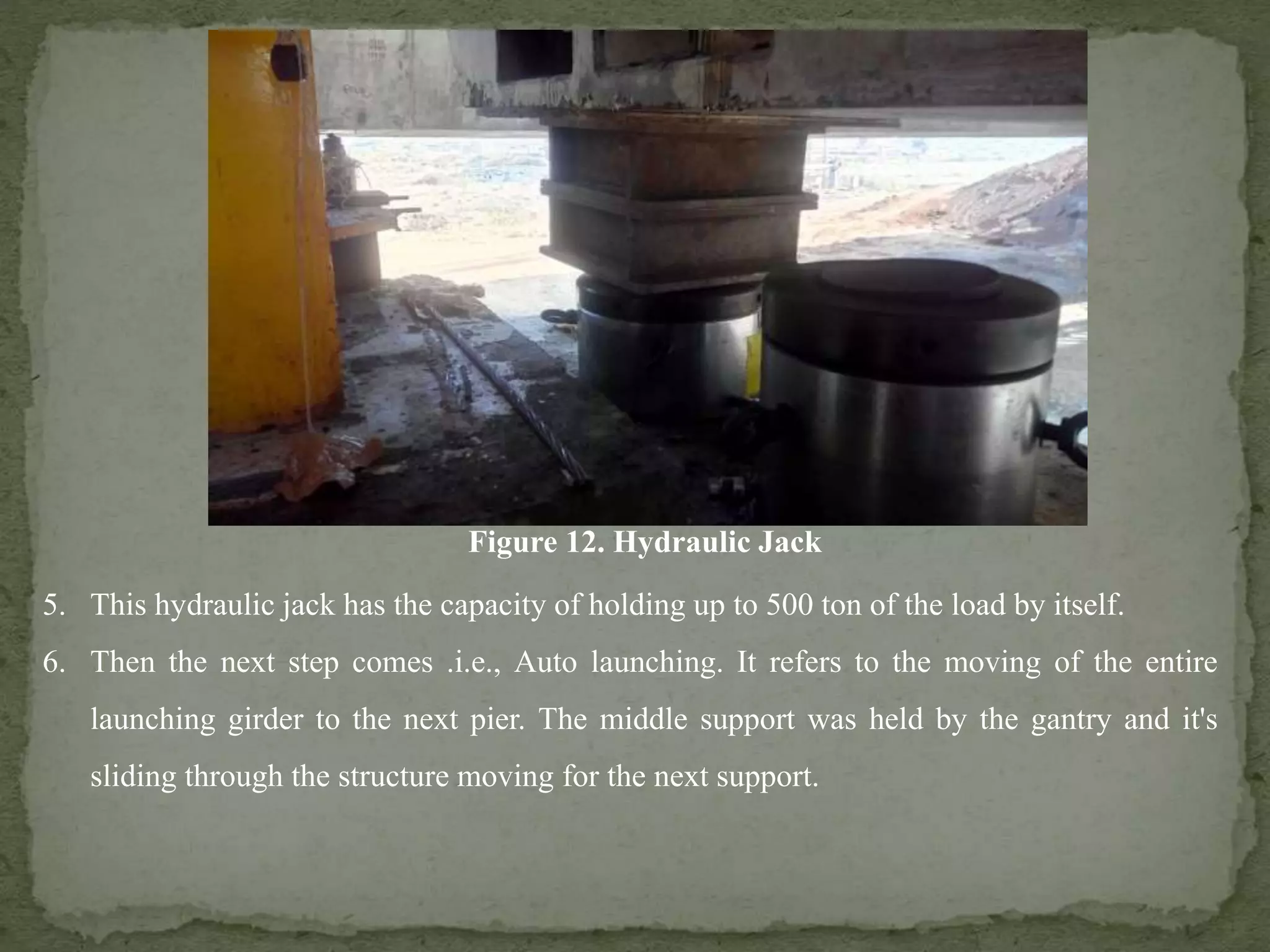 Figure 12. Hydraulic Jack
5. This hydraulic jack has the capacity of holding up to 500 ton of the load by itself.
6. Then the next step comes .i.e., Auto launching. It refers to the moving of the entire
launching girder to the next pier. The middle support was held by the gantry and it's
sliding through the structure moving for the next support.
 