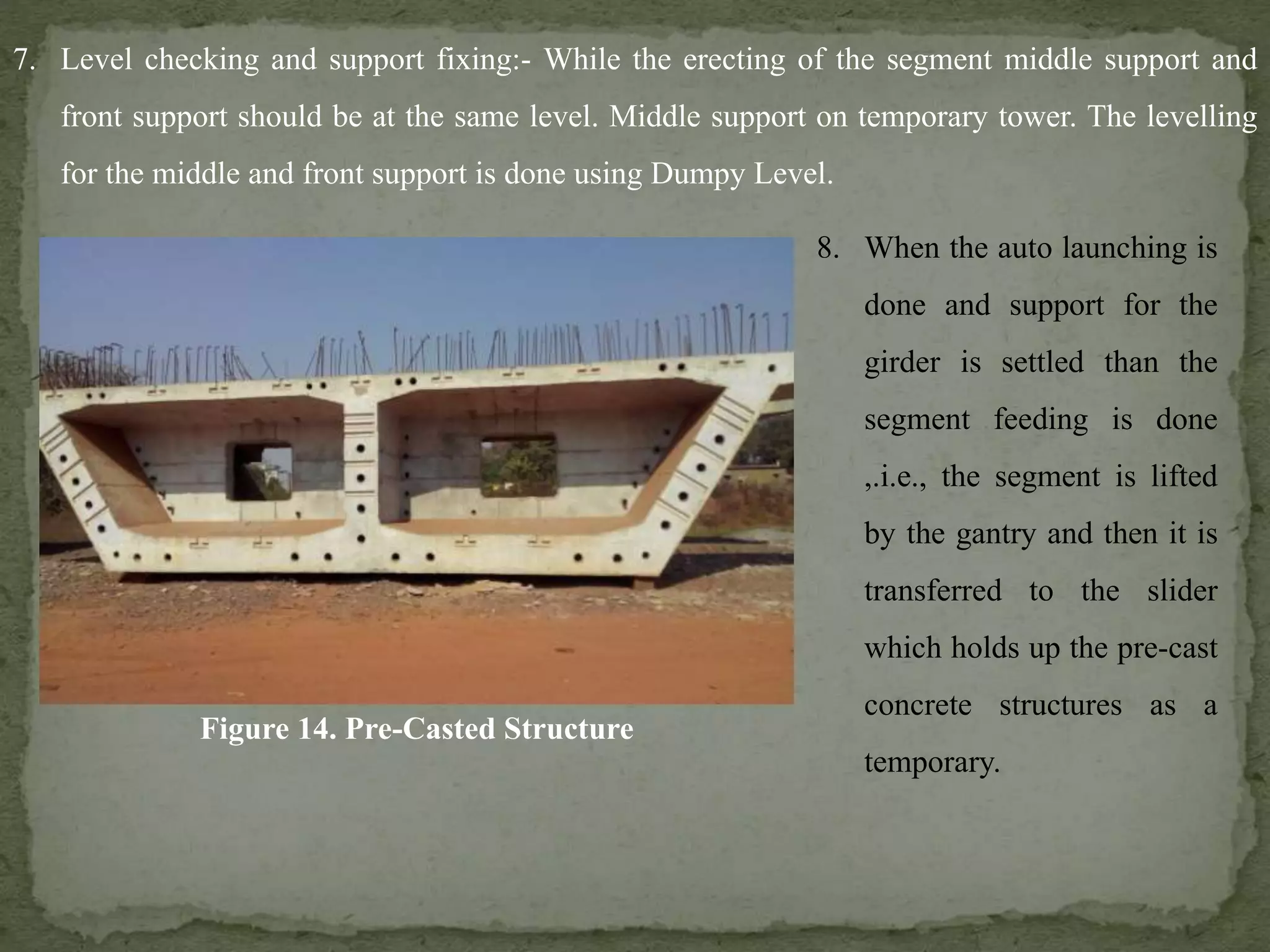 7. Level checking and support fixing:- While the erecting of the segment middle support and
front support should be at the same level. Middle support on temporary tower. The levelling
for the middle and front support is done using Dumpy Level.
Figure 14. Pre-Casted Structure
8. When the auto launching is
done and support for the
girder is settled than the
segment feeding is done
,.i.e., the segment is lifted
by the gantry and then it is
transferred to the slider
which holds up the pre-cast
concrete structures as a
temporary.
 