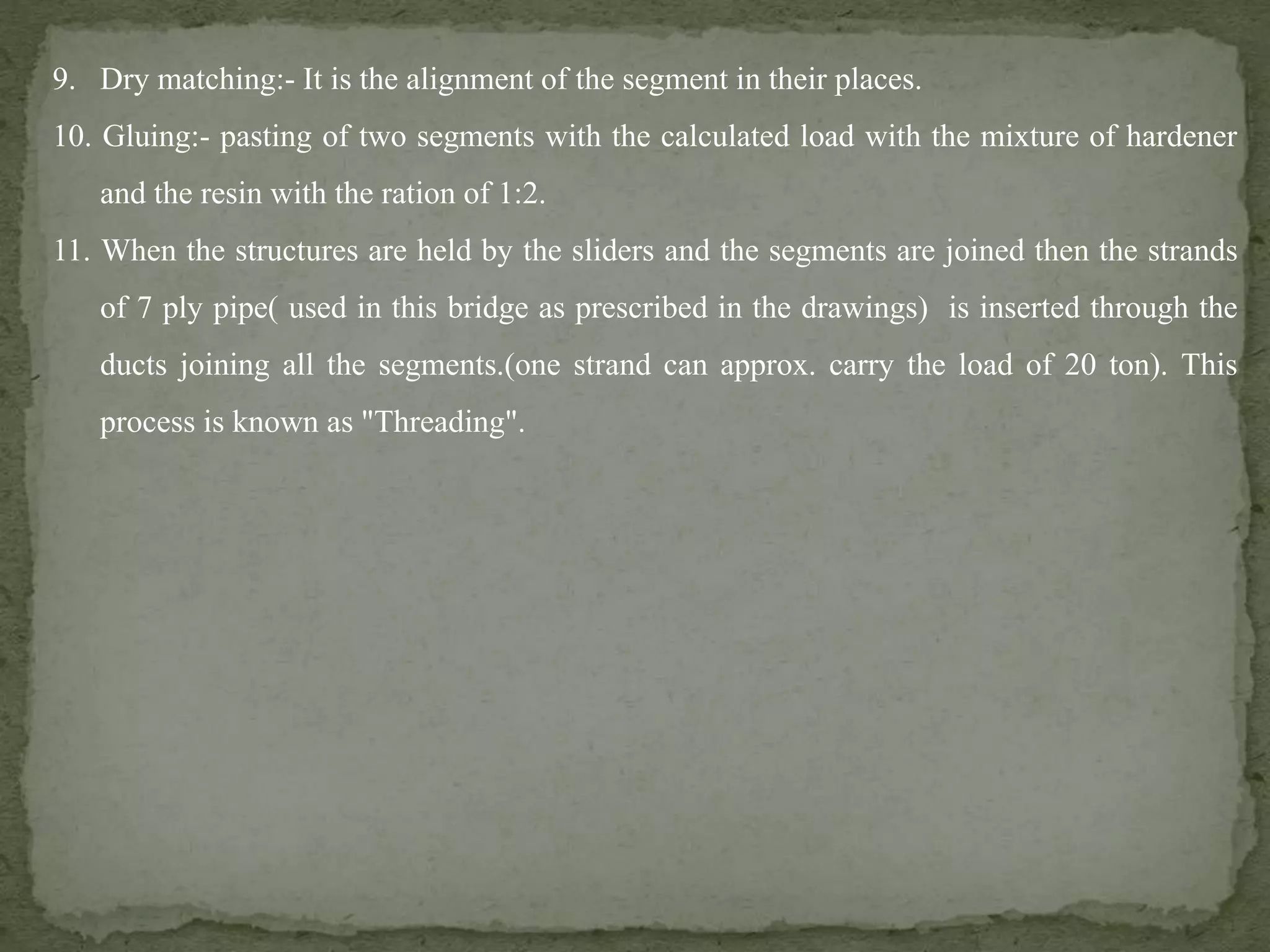 9. Dry matching:- It is the alignment of the segment in their places.
10. Gluing:- pasting of two segments with the calculated load with the mixture of hardener
and the resin with the ration of 1:2.
11. When the structures are held by the sliders and the segments are joined then the strands
of 7 ply pipe( used in this bridge as prescribed in the drawings) is inserted through the
ducts joining all the segments.(one strand can approx. carry the load of 20 ton). This
process is known as "Threading".
 