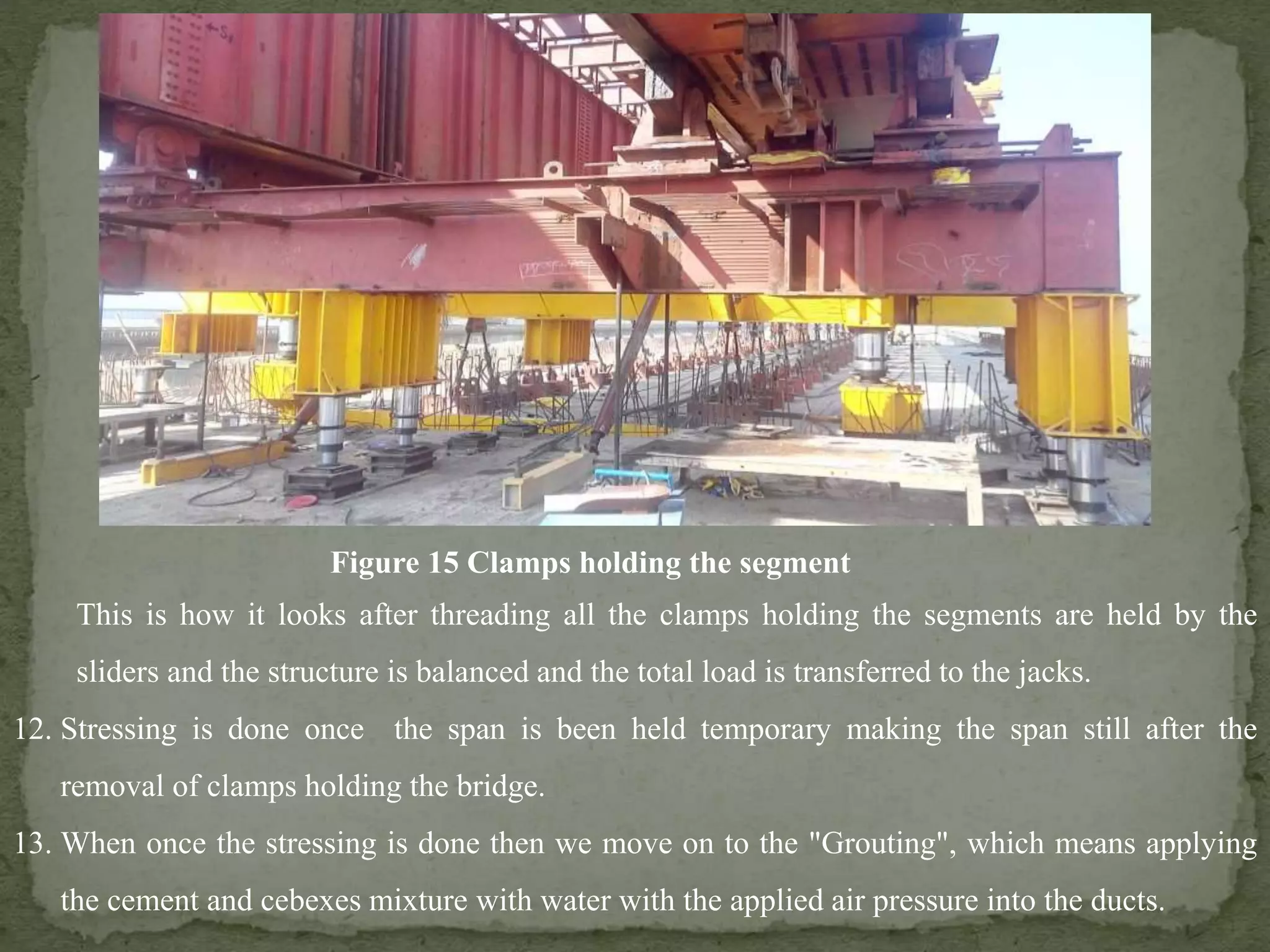 This is how it looks after threading all the clamps holding the segments are held by the
sliders and the structure is balanced and the total load is transferred to the jacks.
12. Stressing is done once the span is been held temporary making the span still after the
removal of clamps holding the bridge.
13. When once the stressing is done then we move on to the "Grouting", which means applying
the cement and cebexes mixture with water with the applied air pressure into the ducts.
Figure 15 Clamps holding the segment
 