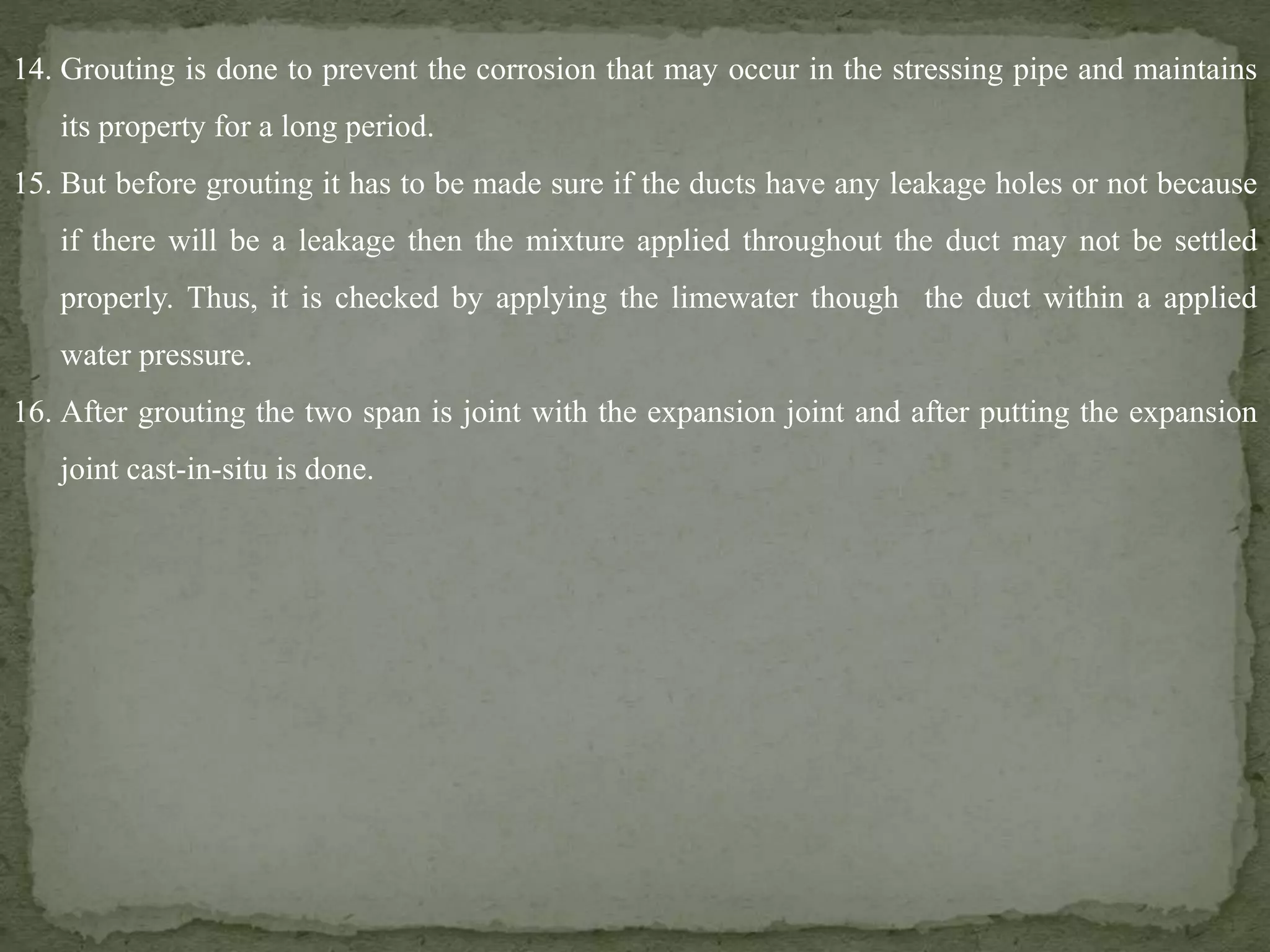 14. Grouting is done to prevent the corrosion that may occur in the stressing pipe and maintains
its property for a long period.
15. But before grouting it has to be made sure if the ducts have any leakage holes or not because
if there will be a leakage then the mixture applied throughout the duct may not be settled
properly. Thus, it is checked by applying the limewater though the duct within a applied
water pressure.
16. After grouting the two span is joint with the expansion joint and after putting the expansion
joint cast-in-situ is done.
 