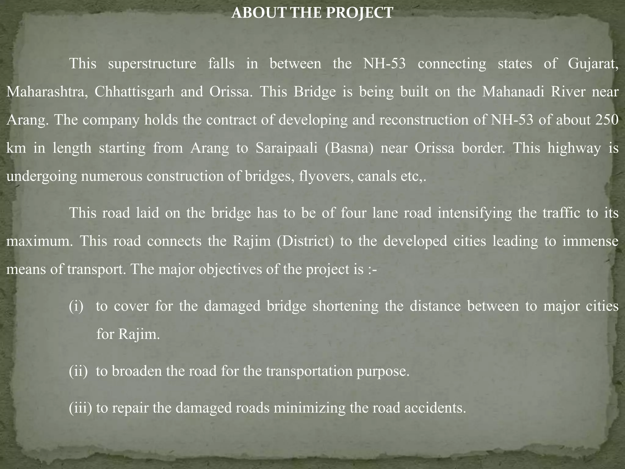 ABOUT THE PROJECT
This superstructure falls in between the NH-53 connecting states of Gujarat,
Maharashtra, Chhattisgarh and Orissa. This Bridge is being built on the Mahanadi River near
Arang. The company holds the contract of developing and reconstruction of NH-53 of about 250
km in length starting from Arang to Saraipaali (Basna) near Orissa border. This highway is
undergoing numerous construction of bridges, flyovers, canals etc,.
This road laid on the bridge has to be of four lane road intensifying the traffic to its
maximum. This road connects the Rajim (District) to the developed cities leading to immense
means of transport. The major objectives of the project is :-
(i) to cover for the damaged bridge shortening the distance between to major cities
for Rajim.
(ii) to broaden the road for the transportation purpose.
(iii) to repair the damaged roads minimizing the road accidents.
 