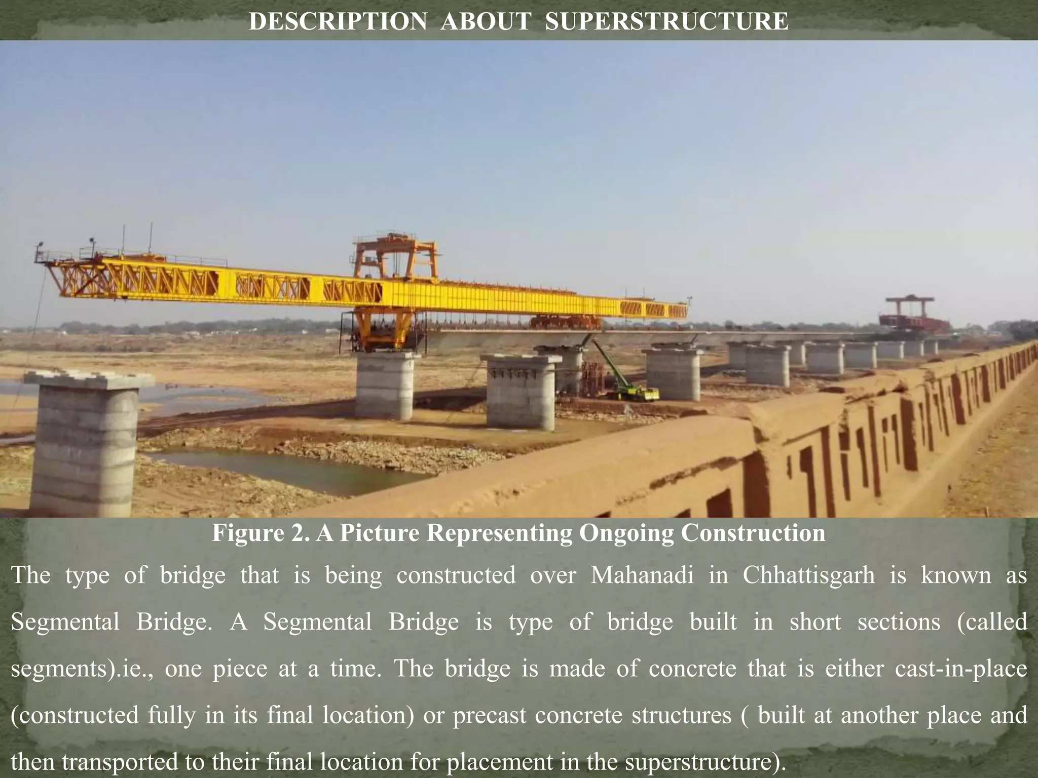 DESCRIPTION ABOUT SUPERSTRUCTURE
The type of bridge that is being constructed over Mahanadi in Chhattisgarh is known as
Segmental Bridge. A Segmental Bridge is type of bridge built in short sections (called
segments).ie., one piece at a time. The bridge is made of concrete that is either cast-in-place
(constructed fully in its final location) or precast concrete structures ( built at another place and
then transported to their final location for placement in the superstructure).
Figure 2. A Picture Representing Ongoing Construction
 