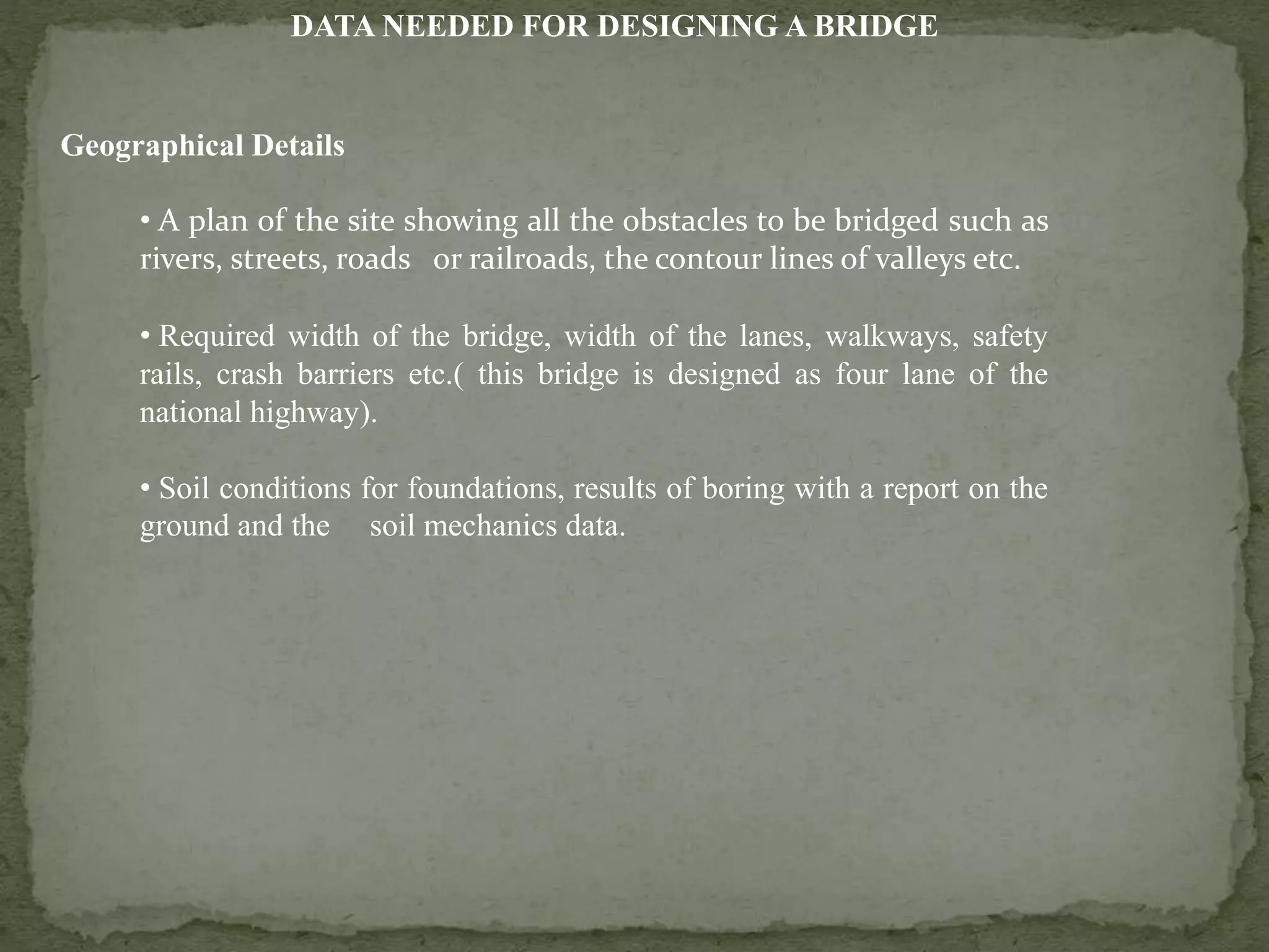 DATA NEEDED FOR DESIGNING A BRIDGE
Geographical Details
• A plan of the site showing all the obstacles to be bridged such as
rivers, streets, roads or railroads, the contour lines of valleys etc.
• Required width of the bridge, width of the lanes, walkways, safety
rails, crash barriers etc.( this bridge is designed as four lane of the
national highway).
• Soil conditions for foundations, results of boring with a report on the
ground and the soil mechanics data.
 