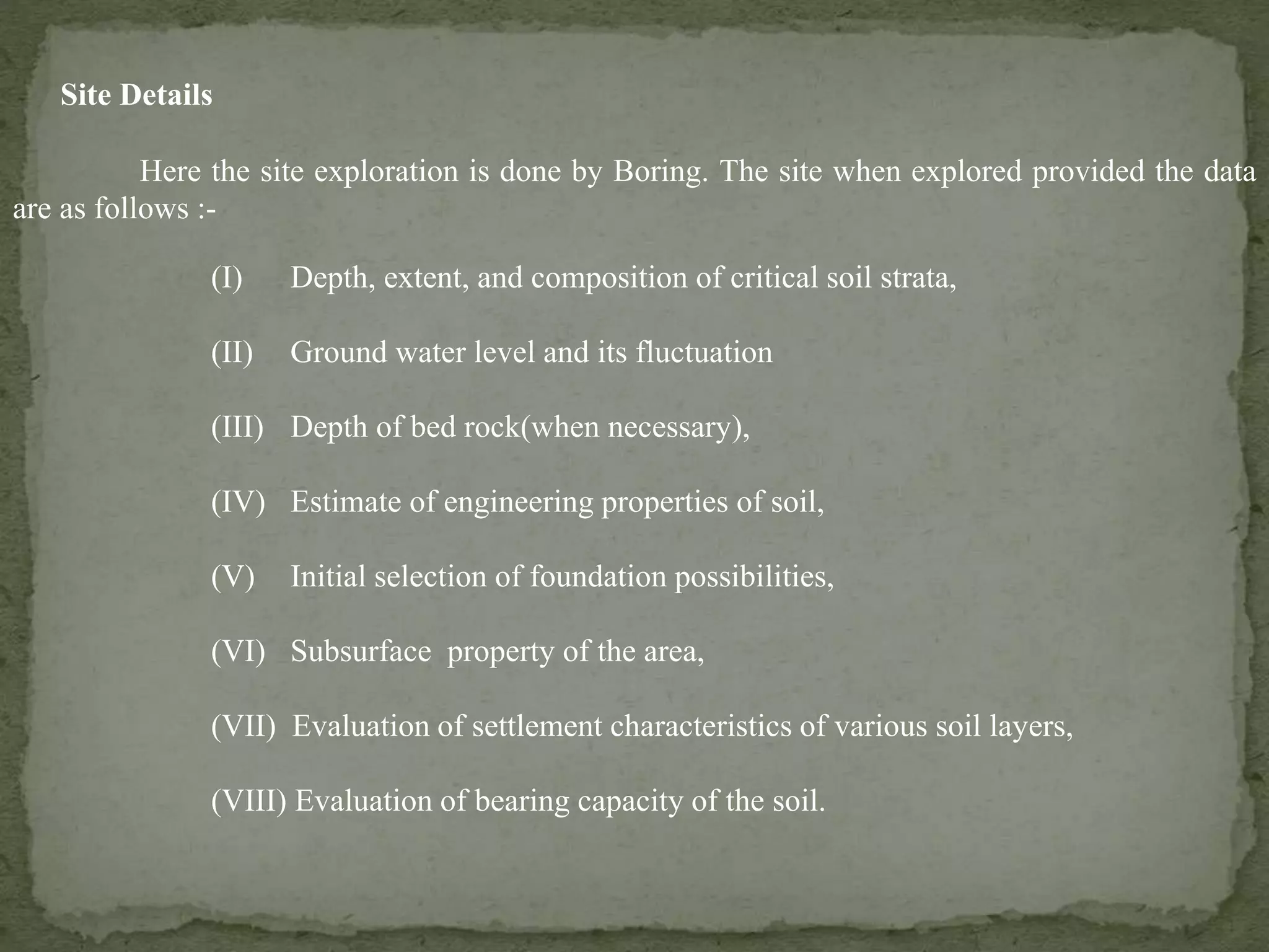 Site Details
Here the site exploration is done by Boring. The site when explored provided the data
are as follows :-
(I) Depth, extent, and composition of critical soil strata,
(II) Ground water level and its fluctuation
(III) Depth of bed rock(when necessary),
(IV) Estimate of engineering properties of soil,
(V) Initial selection of foundation possibilities,
(VI) Subsurface property of the area,
(VII) Evaluation of settlement characteristics of various soil layers,
(VIII) Evaluation of bearing capacity of the soil.
 