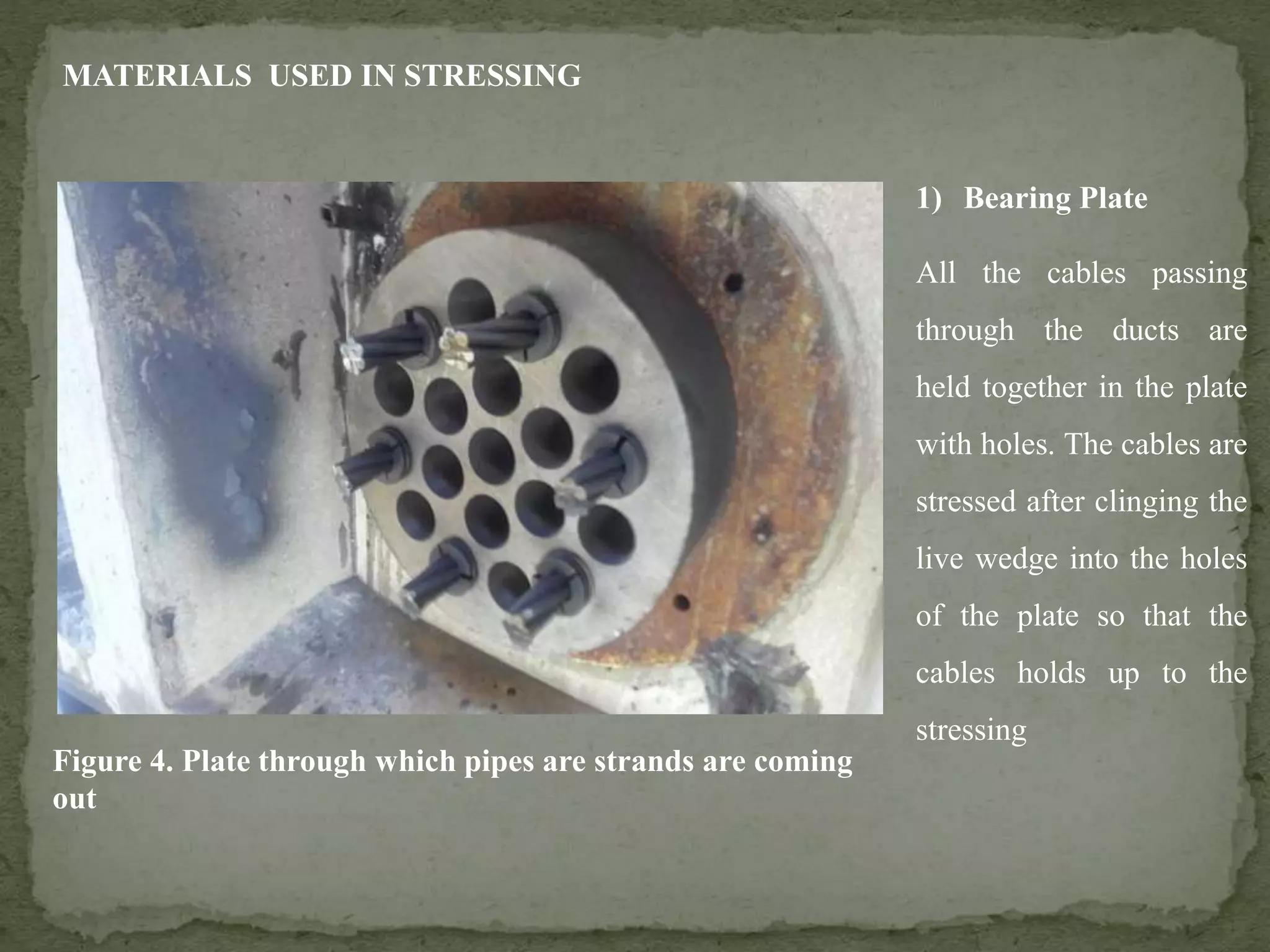 MATERIALS USED IN STRESSING
1) Bearing Plate
All the cables passing
through the ducts are
held together in the plate
with holes. The cables are
stressed after clinging the
live wedge into the holes
of the plate so that the
cables holds up to the
stressing
Figure 4. Plate through which pipes are strands are coming
out
 