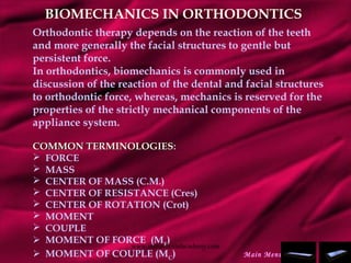 BIOMECHANICS IN ORTHODONTICS
Orthodontic therapy depends on the reaction of the teeth
and more generally the facial structures to gentle but
persistent force.
In orthodontics, biomechanics is commonly used in
discussion of the reaction of the dental and facial structures
to orthodontic force, whereas, mechanics is reserved for the
properties of the strictly mechanical components of the
appliance system.
COMMON TERMINOLOGIESCOMMON TERMINOLOGIES::
 FORCE
 MASS
 CENTER OF MASS (C.M.)
 CENTER OF RESISTANCE (Cres)
 CENTER OF ROTATION (Crot)
 MOMENT
 COUPLE
 MOMENT OF FORCE (MF
)
 MOMENT OF COUPLE (MC
) Main Menu
www.indiandentalacademy.com
 