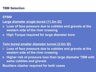 TBM Selection EPBM Large diameter single bored (11.5m ID) Loss of face pressure due to cobbles and gravels at the western side of the river crossing High Torque required for large diameter bore Twin bored smaller diameter tunnel (5.5m ID) Loss of face pressure due to cobbles and gravels at the western side of the river crossing Higher risk of pressure loss than large diameter TBM with same cobbles and gravels Boulders clasher required for both cases 