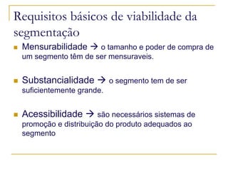 Requisitos básicos de viabilidade da
segmentação
Mensurabilidade

o tamanho e poder de compra de
um segmento têm de ser mensuraveis.

Substancialidade

o segmento tem de ser

suficientemente grande.

Acessibilidade

são necessários sistemas de
promoção e distribuição do produto adequados ao
segmento

 