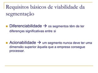 Requisitos básicos de viabilidade da
segmentação
Diferenciabilidade

os segmentos têm de ter
diferenças significativas entre si

Acionabilidade

um segmento nunca deve ter uma
dimensão superior àquela que a empresa consegue
processar.

 