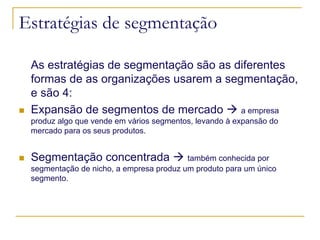Estratégias de segmentação
As estratégias de segmentação são as diferentes
formas de as organizações usarem a segmentação,
e são 4:
Expansão de segmentos de mercado
a empresa
produz algo que vende em vários segmentos, levando à expansão do
mercado para os seus produtos.

Segmentação concentrada

também conhecida por
segmentação de nicho, a empresa produz um produto para um único
segmento.

 