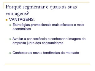 Porquê segmentar e quais as suas
vantagens?
VANTAGENS:
Estratégias promocionais mais eficazes e mais
económicas
Avaliar a concorrência e conhecer a imagem da
empresa junto dos consumidores
Conhecer as novas tendências do mercado

 