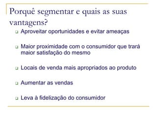 Porquê segmentar e quais as suas
vantagens?
Aproveitar oportunidades e evitar ameaças
Maior proximidade com o consumidor que trará
maior satisfação do mesmo
Locais de venda mais apropriados ao produto
Aumentar as vendas
Leva à fidelização do consumidor

 