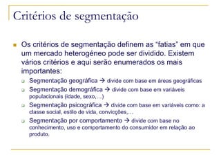 Critérios de segmentação
Os critérios de segmentação definem as “fatias” em que
um mercado heterogéneo pode ser dividido. Existem
vários critérios e aqui serão enumerados os mais
importantes:
Segmentação geográfica
divide com base em áreas geográficas
Segmentação demográfica
divide com base em variáveis
populacionais (idade, sexo,…)

Segmentação psicográfica

divide com base em variáveis como: a
classe social, estilo de vida, convicções,…

Segmentação por comportamento

divide com base no
conhecimento, uso e comportamento do consumidor em relação ao
produto.

 