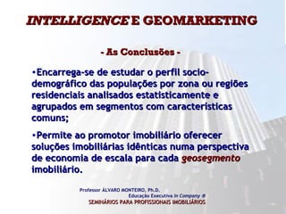 INTELLIGENCE  E GEOMARKETING  - As Conclusões -  Professor ÁLVARO MONTEIRO, Ph.D.  Educação Executiva  In Company   SEMINÁRIOS PARA PROFISSIONAIS IMOBILIÁRIOS   Encarrega-se de estudar o perfil socio-demográfico das populações por zona ou regiões residenciais analisados estatisticamente e agrupados em segmentos com características comuns;  Permite ao promotor imobiliário oferecer soluções imobiliárias idênticas numa perspectiva de economia de escala para cada  geosegmento   imobiliário.  