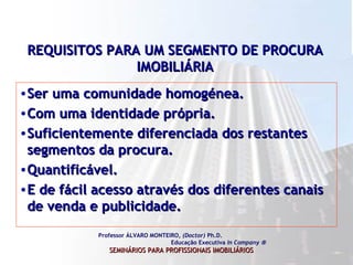 REQUISITOS PARA UM SEGMENTO DE PROCURA IMOBILIÁRIA Ser uma comunidade homogénea. Com uma identidade própria. Suficientemente diferenciada dos restantes segmentos da procura. Quantificável. E de fácil acesso através dos diferentes canais de venda e publicidade.  Professor ÁLVARO MONTEIRO,  (Doctor)  Ph.D.  Educação Executiva  In Company   SEMINÁRIOS PARA PROFISSIONAIS IMOBILIÁRIOS   