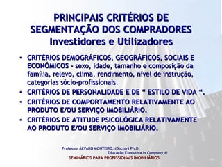 PRINCIPAIS CRITÉRIOS DE SEGMENTAÇÃO DOS COMPRADORES Investidores e Utilizadores CRITÉRIOS DEMOGRÁFICOS, GEOGRÁFICOS, SOCIAIS E ECONÓMICOS –  sexo, idade, tamanho e composição da família, relevo, clima, rendimento, nível de instrução, categorias sócio-profissionais.  CRITÉRIOS DE PERSONALIDADE E DE “ ESTILO DE VIDA “.  CRITÉRIOS DE COMPORTAMENTO RELATIVAMENTE AO PRODUTO E/OU SERVIÇO IMOBILIÁRIO. CRITÉRIOS DE ATITUDE PSICOLÓGICA RELATIVAMENTE AO PRODUTO E/OU SERVIÇO IMOBILIÁRIO.  Professor ÁLVARO MONTEIRO,  (Doctor)  Ph.D.  Educação Executiva  In Company   SEMINÁRIOS PARA PROFISSIONAIS IMOBILIÁRIOS   