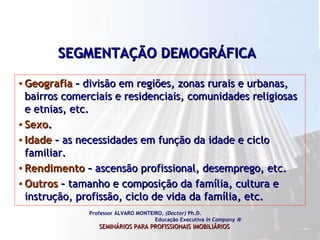 SEGMENTAÇÃO DEMOGRÁFICA   Geografia  –  divisão em regiões, zonas rurais e urbanas, bairros comerciais e residenciais, comunidades religiosas e etnias, etc.  Sexo . Idade  –  as necessidades em função da idade e ciclo familiar.  Rendimento  –  ascensão profissional, desemprego, etc.  Outros  –  tamanho e composição da família, cultura e instrução, profissão, ciclo de vida da família, etc.  Professor ÁLVARO MONTEIRO,  (Doctor)  Ph.D.  Educação Executiva  In Company   SEMINÁRIOS PARA PROFISSIONAIS IMOBILIÁRIOS   
