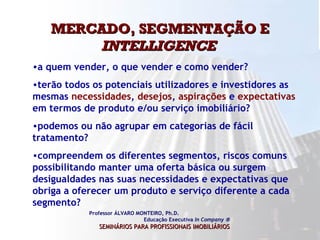 MERCADO, SEGMENTAÇÃO E  INTELLIGENCE   Professor ÁLVARO MONTEIRO, Ph.D.  Educação Executiva  In Company   SEMINÁRIOS PARA PROFISSIONAIS IMOBILIÁRIOS   a quem vender, o que vender e como vender?  terão todos os potenciais utilizadores e investidores as mesmas  necessidades ,  desejos ,  aspirações  e  expectativas  em termos de produto e/ou serviço imobiliário? podemos ou não agrupar em categorias de fácil tratamento? compreendem os diferentes segmentos, riscos comuns possibilitando manter uma oferta básica ou surgem desigualdades nas suas necessidades e expectativas que obriga a oferecer um produto e serviço diferente a cada segmento?  