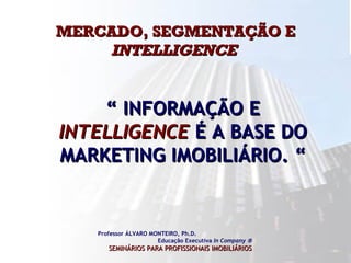 MERCADO, SEGMENTAÇÃO E  INTELLIGENCE   Professor ÁLVARO MONTEIRO, Ph.D.  Educação Executiva  In Company   SEMINÁRIOS PARA PROFISSIONAIS IMOBILIÁRIOS   “  INFORMAÇÃO E  INTELLIGENCE  É A BASE DO MARKETING IMOBILIÁRIO. “ 