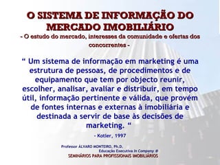 O SISTEMA DE INFORMAÇÃO DO MERCADO IMOBILIÁRIO - O estudo do mercado, interesses da comunidade e ofertas dos concorrentes -   Professor ÁLVARO MONTEIRO, Ph.D.  Educação Executiva  In Company   SEMINÁRIOS PARA PROFISSIONAIS IMOBILIÁRIOS   “  Um sistema de informação em marketing é uma estrutura de pessoas, de procedimentos e de equipamento que tem por objecto reunir, escolher, analisar, avaliar e distribuir, em tempo útil, informação pertinente e válida, que provém de fontes internas e externas à imobiliária e destinada a servir de base às decisões de marketing. “  - Kotler, 1997 