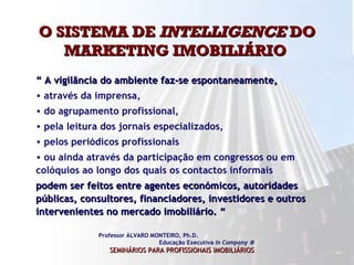 O SISTEMA DE  INTELLIGENCE  DO MARKETING IMOBILIÁRIO  Professor ÁLVARO MONTEIRO, Ph.D.  Educação Executiva  In Company   SEMINÁRIOS PARA PROFISSIONAIS IMOBILIÁRIOS   “  A vigilância do ambiente faz-se espontaneamente,  através da imprensa,  do agrupamento profissional,  pela leitura dos jornais especializados,  pelos periódicos profissionais  ou ainda através da participação em congressos ou em colóquios ao longo dos quais os contactos informais   podem ser feitos entre agentes económicos, autoridades públicas, consultores, financiadores, investidores e outros intervenientes no mercado imobiliário. “  