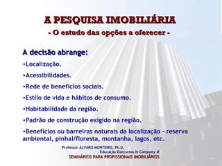 A PESQUISA IMOBILIÁRIA  - O estudo das opções a oferecer -  Professor ÁLVARO MONTEIRO, Ph.D.  Educação Executiva  In Company   SEMINÁRIOS PARA PROFISSIONAIS IMOBILIÁRIOS   A decisão abrange:  Localização. Acessibilidades. Rede de benefícios sociais. Estilo de vida e hábitos de consumo. Habitabilidade da região. Padrão de construção exigido na região. Benefícios ou barreiras naturais da localização – reserva ambiental, pinhal/floresta, montanha, lagos, etc.  