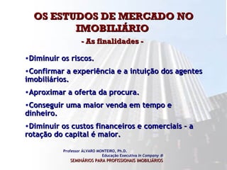 OS ESTUDOS DE MERCADO NO IMOBILIÁRIO  - As finalidades -   Professor ÁLVARO MONTEIRO, Ph.D.  Educação Executiva  In Company   SEMINÁRIOS PARA PROFISSIONAIS IMOBILIÁRIOS   Diminuir os riscos. Confirmar a experiência e a intuição dos agentes imobiliários. Aproximar a oferta da procura. Conseguir uma maior venda em tempo e dinheiro. Diminuir os custos financeiros e comerciais – a rotação do capital é maior.  
