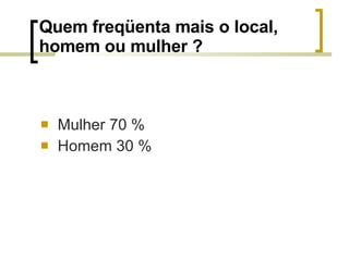 Quem freqüenta mais o local, homem ou mulher ? Mulher 70 % Homem 30 % 