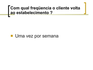 Com qual freqüencia o cliente volta ao estabelecimento ? Uma vez por semana 