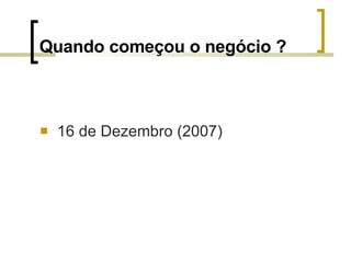 Quando começou o negócio ? 16 de Dezembro (2007) 