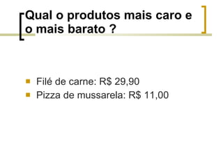 Qual o produtos mais caro e o mais barato ? Filé de carne: R$ 29,90 Pizza de mussarela: R$ 11,00 
