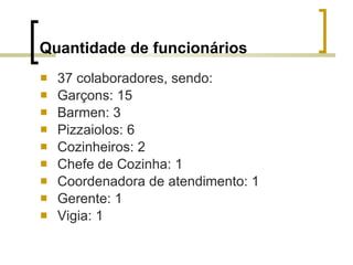 Quantidade de funcionários 37 colaboradores, sendo: Garçons: 15 Barmen: 3 Pizzaiolos: 6 Cozinheiros: 2 Chefe de Cozinha: 1 Coordenadora de atendimento: 1 Gerente: 1 Vigia: 1 