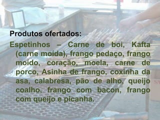 Produtos ofertados:Espetinhos – Carne de boi, Kafta (carne moída), frango pedaço, frango moído, coração, moela, carne de porco, Asinha de frango, coxinha da asa, calabresa, pão de alho, queijo coalho, frango com bacon, frango com queijo e picanha.