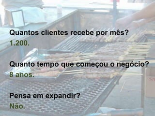 Quantos clientes recebe por mês?1.200.Quanto tempo que começou o negócio?8 anos.Pensa em expandir?Não.