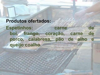 Produtos ofertados:Espetinhos: carne de boi, frango, coração, carne de porco, calabresa, pão de alho e queijo coalho.