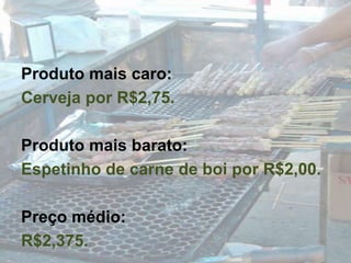 Produto mais caro:Cerveja por R$2,75.Produto mais barato:Espetinho de carne de boi por R$2,00.Preço médio:R$2,375.