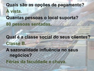 Quais são as opções de pagamento?À vista.Quantas pessoas o local suporta?80 pessoas sentadas.Qual é a classe social do seus clientes?Classe B.A sazonalidade influência no seus negócios?Férias da faculdade e chuva.