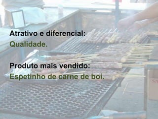 Atrativo e diferencial:Qualidade.Produto mais vendido:Espetinho de carne de boi.