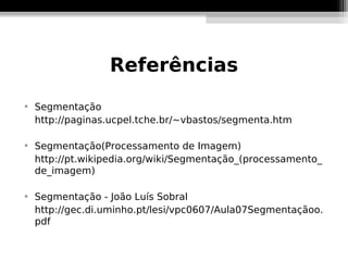 Referências

    Segmentação
    http://paginas.ucpel.tche.br/~vbastos/segmenta.htm


    Segmentação(Processamento de Imagem)
    http://pt.wikipedia.org/wiki/Segmentação_(processamento_
    de_imagem)


    Segmentação - João Luís Sobral
    http://gec.di.uminho.pt/lesi/vpc0607/Aula07Segmentaçãoo.
    pdf
 