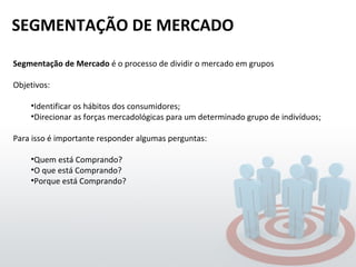 SEGMENTAÇÃO DE MERCADO Segmentação de Mercado  é o processo de dividir o mercado em grupos Objetivos: Identificar os hábitos dos consumidores; Direcionar as forças mercadológicas para um determinado grupo de indivíduos; Para isso é importante responder algumas perguntas: Quem está Comprando? O que está Comprando? Porque está Comprando? 