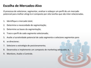 Escolha de Mercados-Alvo  O processo de selecionar, segmentar, analisar e esboçar um perfil de um mercado potencial para melhor atingi-lo é composto por oito tarefas que são inter-relacionadas.  Identifique o mercado total; Determine a necessidade de segmentação; Determine as bases da segmentação; Trace o perfil de cada segmento selecionado; Avalie a lucratividade potencial de cada segmento e selecione segmentos para se direcionar; Selecione a estratégia de posicionamento; Desenvolva e implemente um composto de marketing adequado; e, Monitore, Avalie e Controle. 